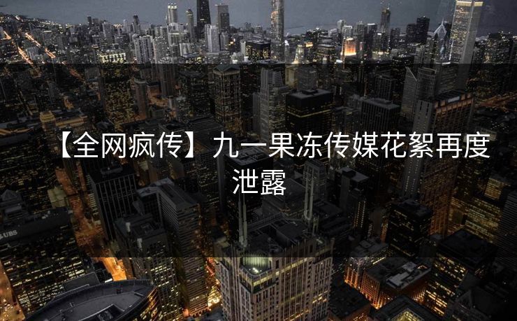 【全网疯传】九一果冻传媒花絮再度泄露