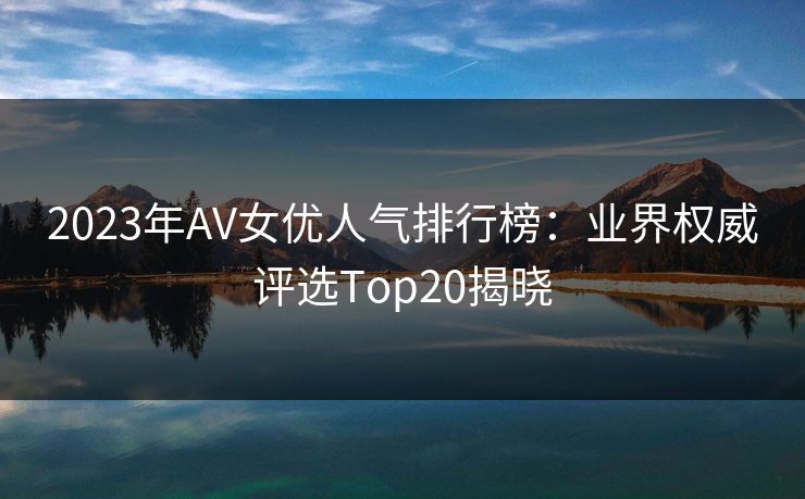 2023年AV女优人气排行榜：业界权威评选Top20揭晓