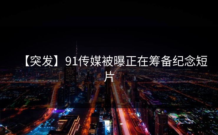 【突发】91传媒被曝正在筹备纪念短片