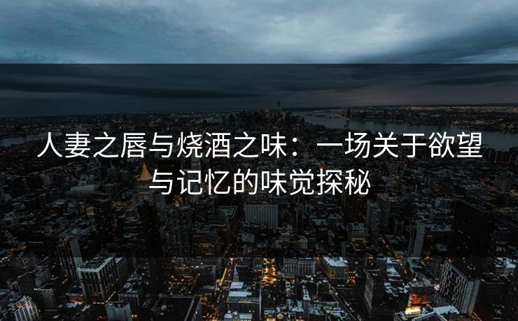 人妻之唇与烧酒之味：一场关于欲望与记忆的味觉探秘
