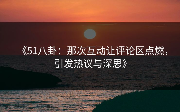 《51八卦：那次互动让评论区点燃，引发热议与深思》