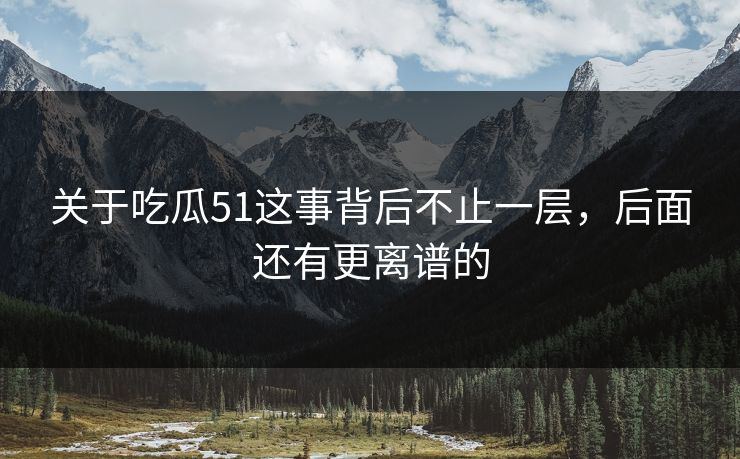 关于吃瓜51这事背后不止一层，后面还有更离谱的