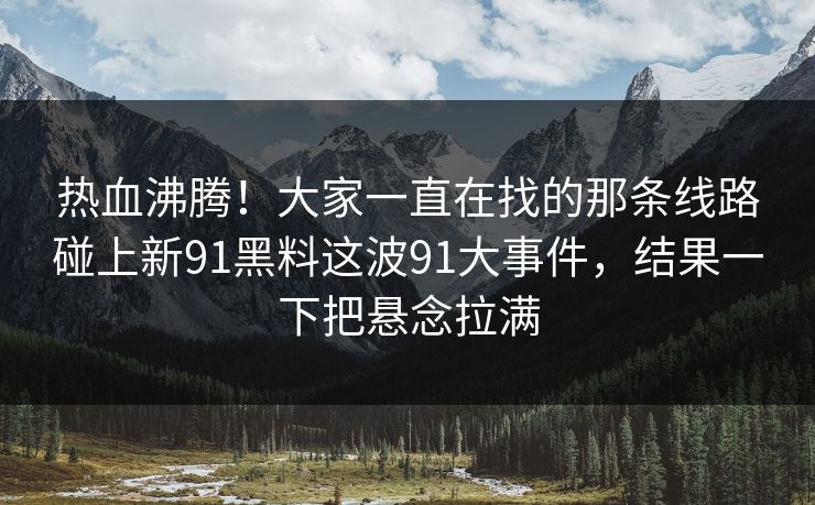 热血沸腾！大家一直在找的那条线路碰上新91黑料这波91大事件，结果一下把悬念拉满
