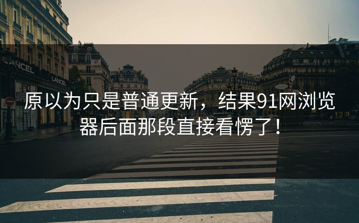 原以为只是普通更新，结果91网浏览器后面那段直接看愣了！