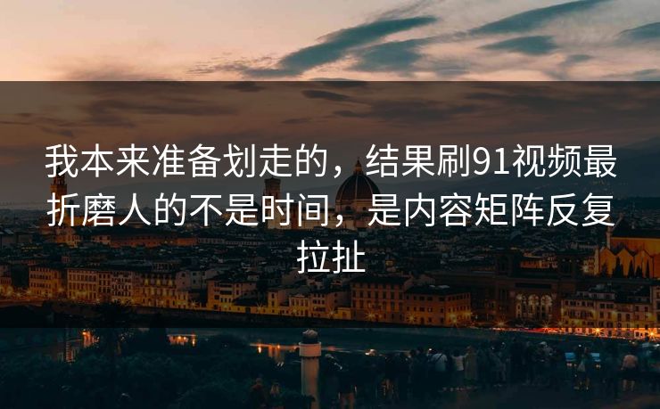 我本来准备划走的，结果刷91视频最折磨人的不是时间，是内容矩阵反复拉扯