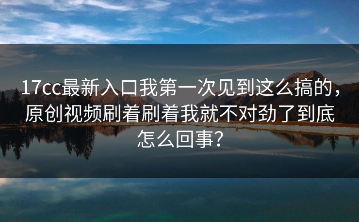 17cc最新入口我第一次见到这么搞的，原创视频刷着刷着我就不对劲了到底怎么回事？