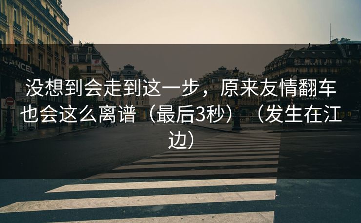 没想到会走到这一步，原来友情翻车也会这么离谱（最后3秒）（发生在江边）