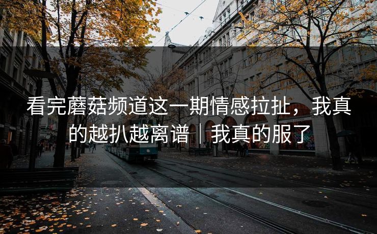 看完蘑菇频道这一期情感拉扯，我真的越扒越离谱｜我真的服了