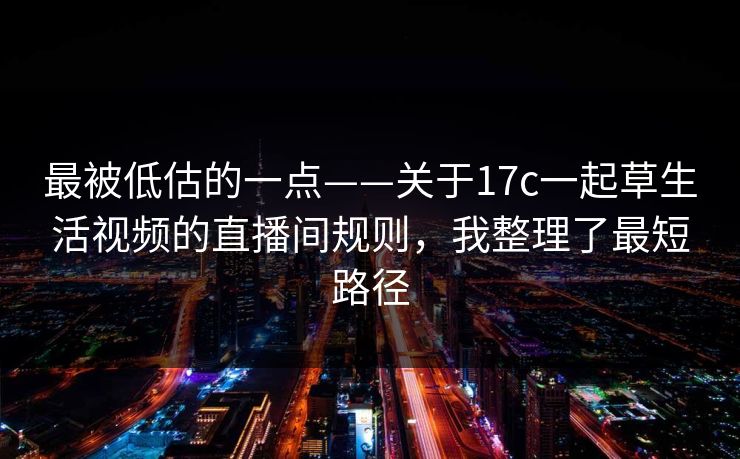 最被低估的一点——关于17c一起草生活视频的直播间规则，我整理了最短路径