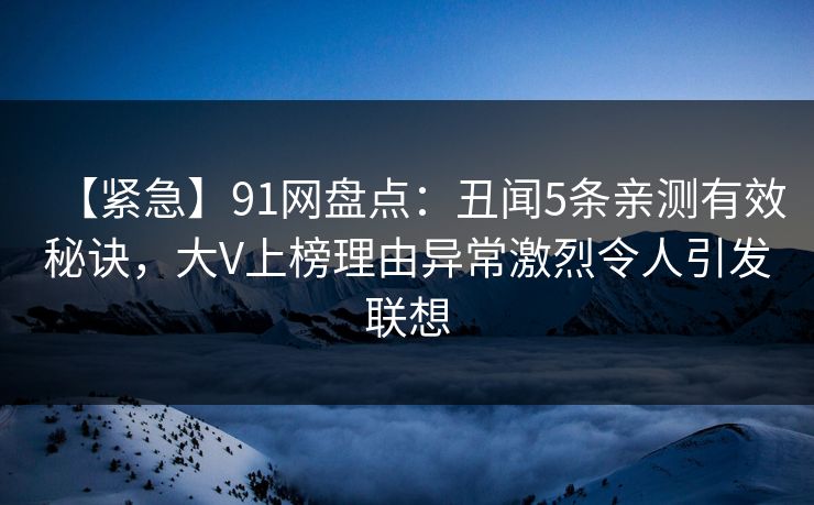 【紧急】91网盘点：丑闻5条亲测有效秘诀，大V上榜理由异常激烈令人引发联想
