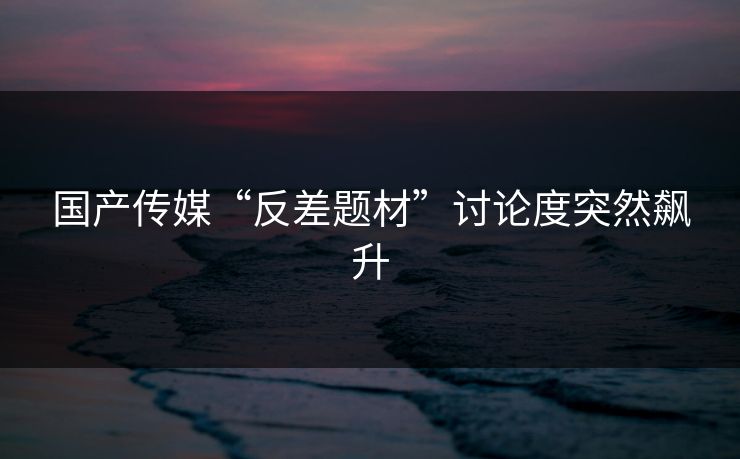 国产传媒“反差题材”讨论度突然飙升