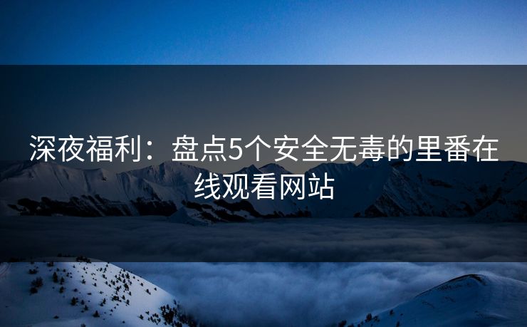 深夜福利：盘点5个安全无毒的里番在线观看网站